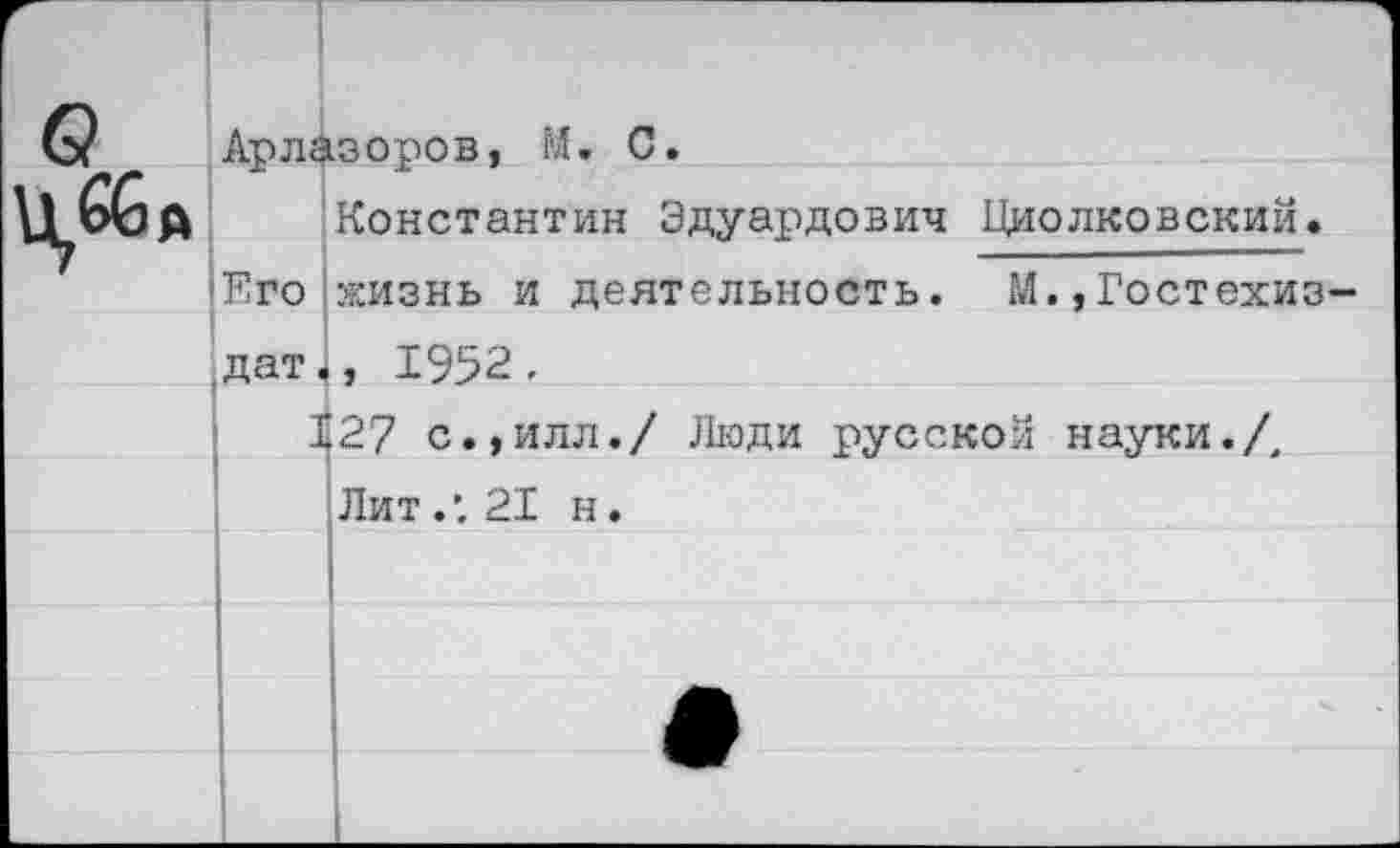 ﻿0	1 Арлазоров, М. С. Константин Эдуардович Циолковский. Его жизнь и деятельность. М.,Гостехиз-дат., 1952.		
	I	27 с.,илл./ Люди русской науки./.	
		Лит.'. 21 н.	
			
			
			